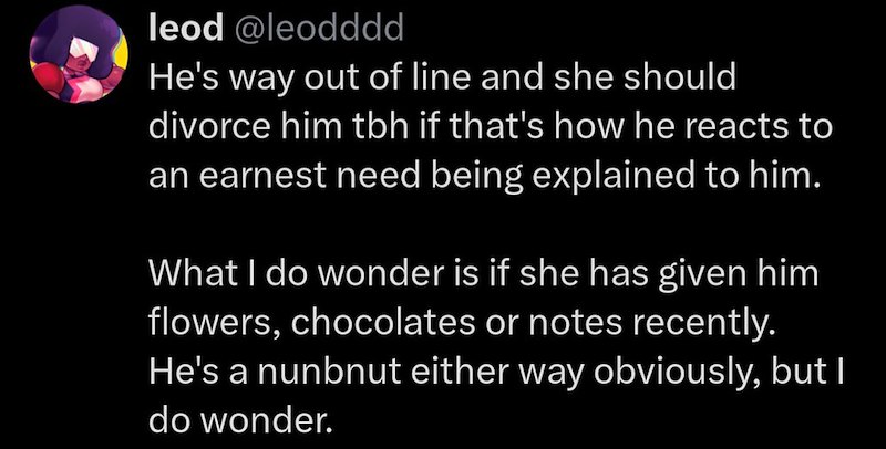 leod @leodddd He's way out of line and she should divorce him tbh if that's how he reacts to an earnest need being explained to him. What I do wonder is if she has given him flowers, chocolates or notes recently. He's a nunbnut either way obviously, but I do wonder.