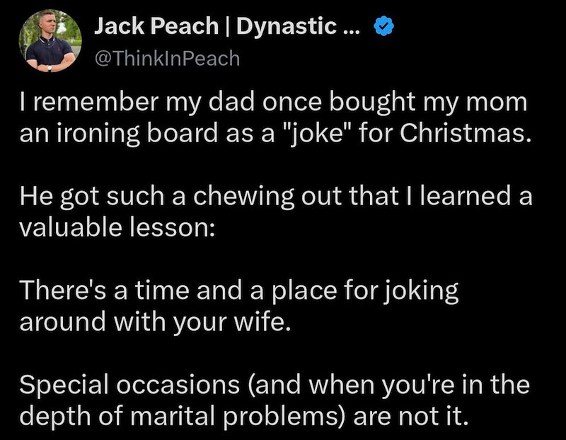 Jack Peach | Dynastic ... @ThinkInPeach I remember my dad once bought my mom an ironing board as a "joke" for Christmas. He got such a chewing out that I learned a valuable lesson: There's a time and a place for joking around with your wife. Special occasions (and when you're in the depth of marital problems) are not it.