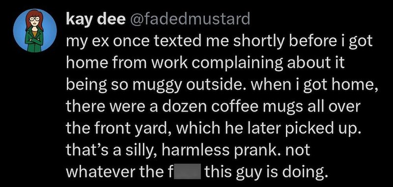 kay dee @fadedmustard my ex once texted me shortly before i got home from work complaining about it being so muggy outside. when i got home, there were a dozen coffee mugs all over the front yard, which he later picked up. that's a silly, harmless prank. not whatever the fuck this guy is doing.
