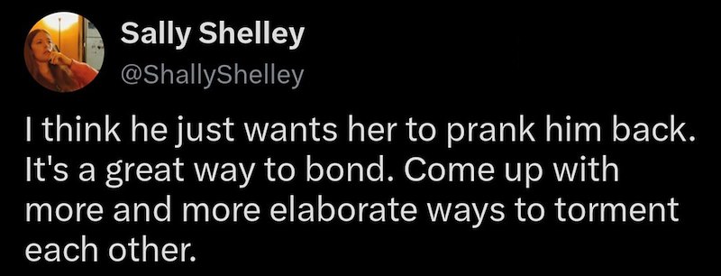 Sally Shelley @ShallyShelley I think he just wants her to prank him back. It's a great way to bond. Come up with more and more elaborate ways to torment each other.
