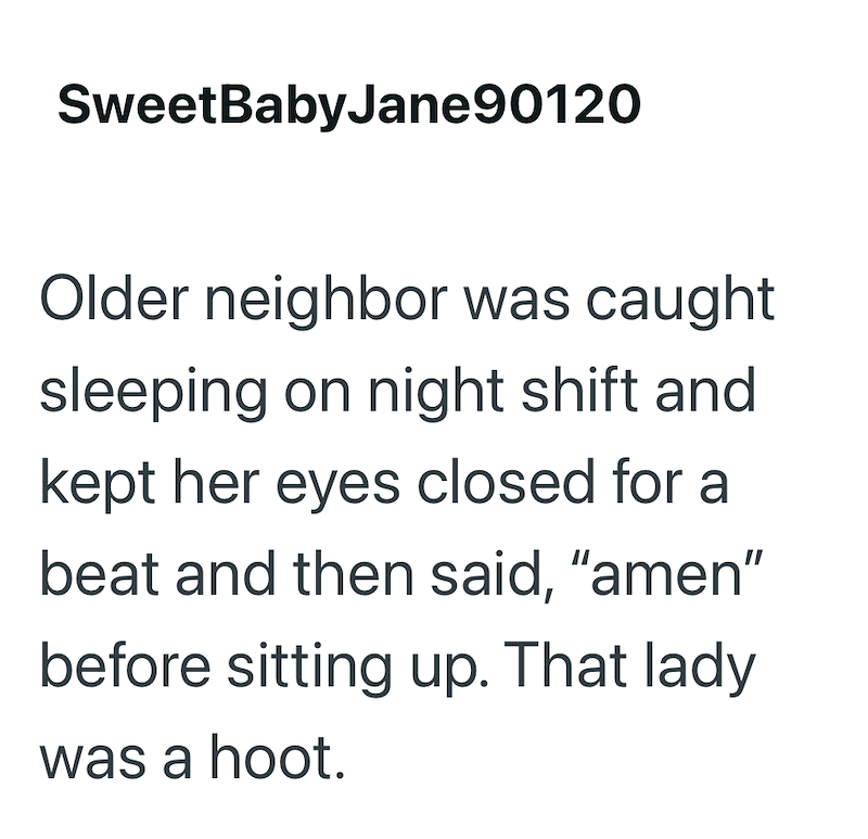 SweetBabyJane90120 Older neighbor was caught sleeping on night shift and kept her eyes closed for a beat and then said, "amen" before sitting up. That lady was a hoot.