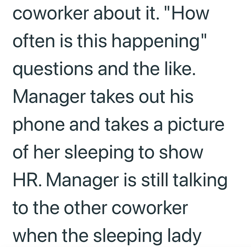 coworker about it. "How often is this happening" questions and the like. Manager takes out his phone and takes a picture of her sleeping to show HR. Manager is still talking to the other coworker when the sleeping lady