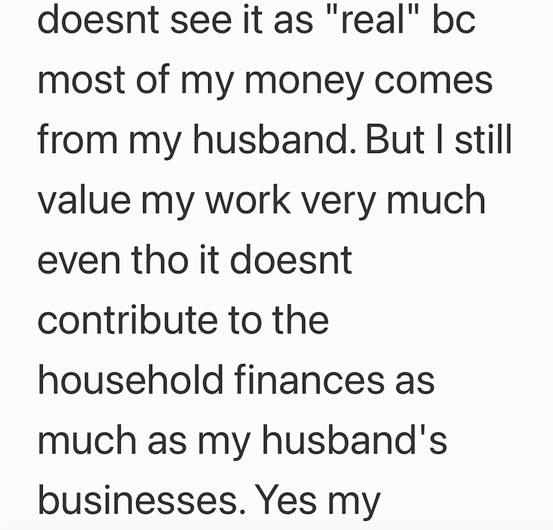 doesnt see it as "real" bc most of my money comes from my husband. But I still value my work very much even tho it doesnt contribute to the household finances as much as my husband's businesses. Yes my