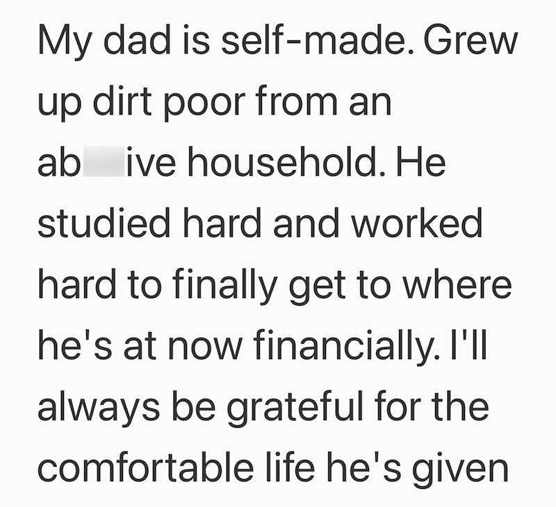 My dad is self-made. Grew up dirt poor from an ab ive household. He studied hard and worked hard to finally get to where he's at now financially. I'll always be grateful for the comfortable life he's given