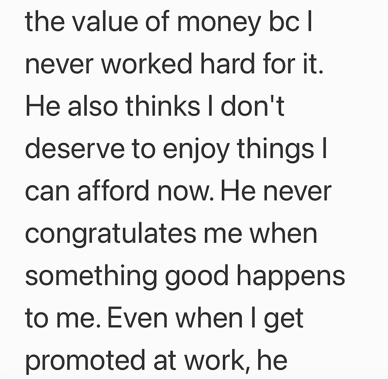 the value of money bc I never worked hard for it. He also thinks I don't deserve to enjoy things I can afford now. He never congratulates me when something good happens to me. Even when I get promoted at work, he
