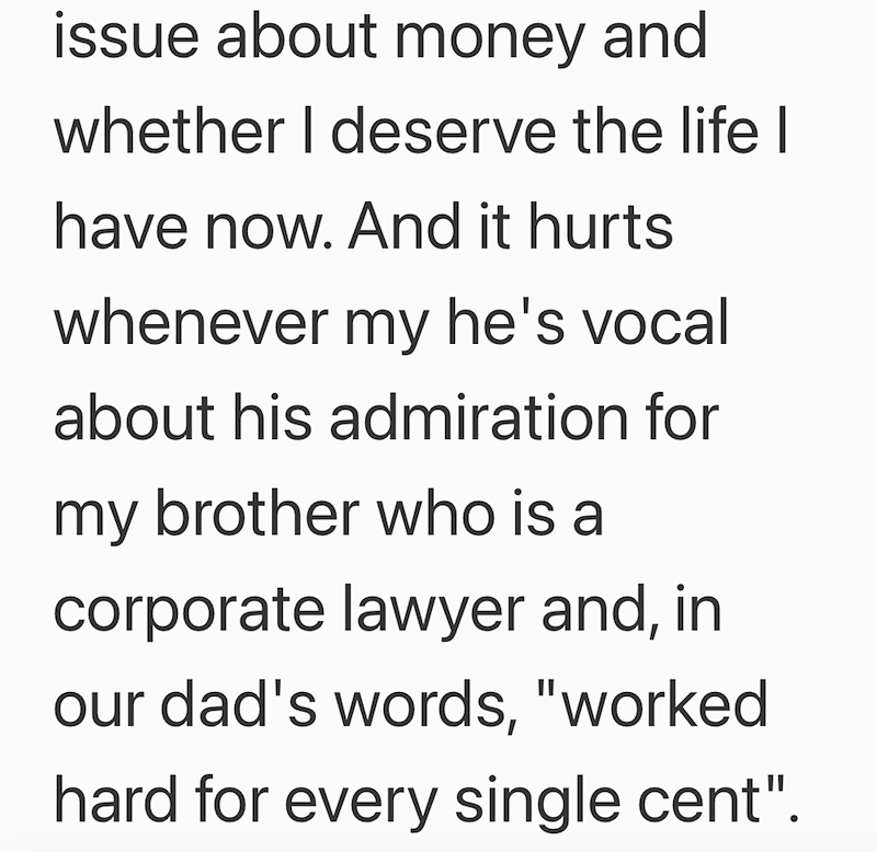 issue about money and whether I deserve the life I have now. And it hurts whenever my he's vocal about his admiration for my brother who is a corporate lawyer and, in our dad's words, "worked hard for every single cent".