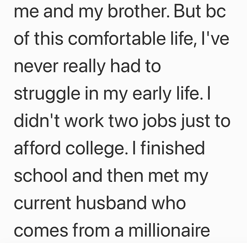 me and my brother. But bc of this comfortable life, I've never really had to struggle in my early life. I didn't work two jobs just to afford college. I finished school and then met my current husband who comes from a millionaire