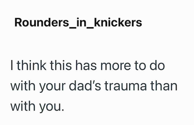 Rounders_in_knickers I think this has more to do with your dad's trauma than with you.