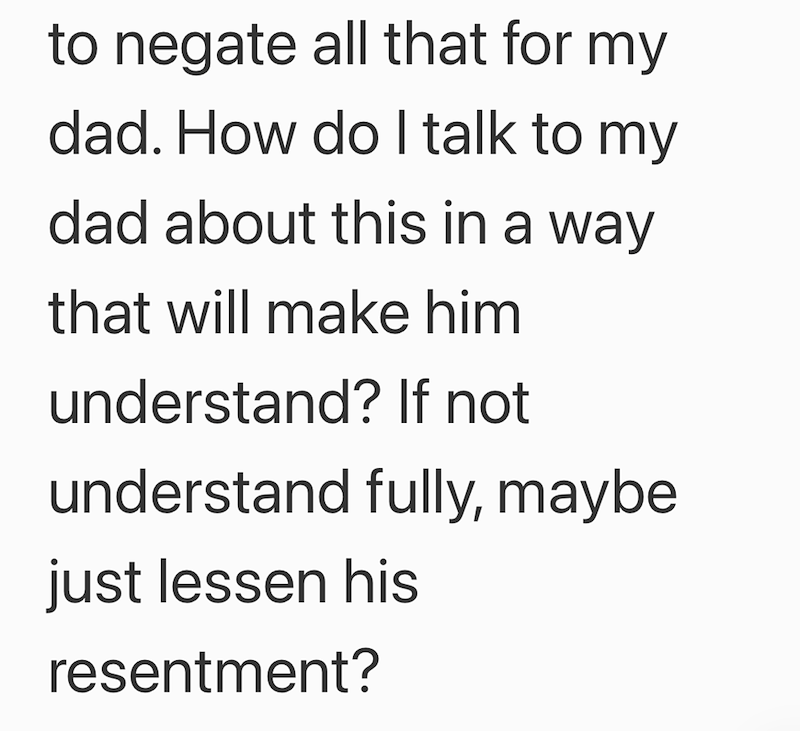 to negate all that for my dad. How do I talk to my dad about this in a way that will make him understand? If not understand fully, maybe just lessen his resentment?