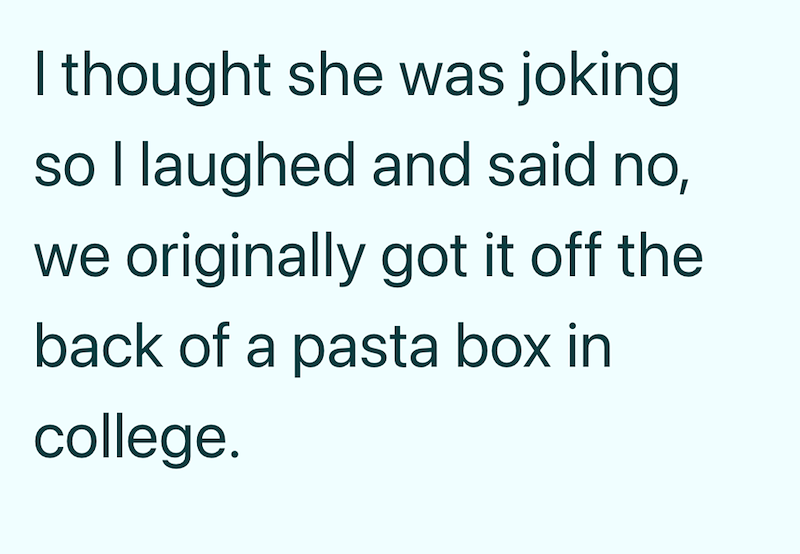 I thought she was joking so I laughed and said no, we originally got it off the back of a pasta box in college.