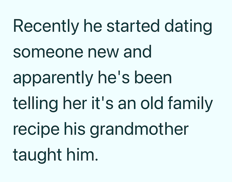 Recently he started dating someone new and apparently he's been telling her it's an old family recipe his grandmother taught him.