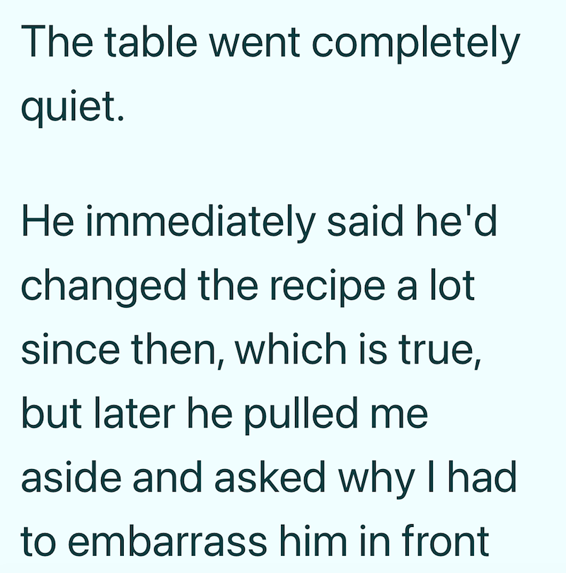 The table went completely quiet. He immediately said he'd changed the recipe a lot since then, which is true, but later he pulled me aside and asked why I had to embarrass him in front