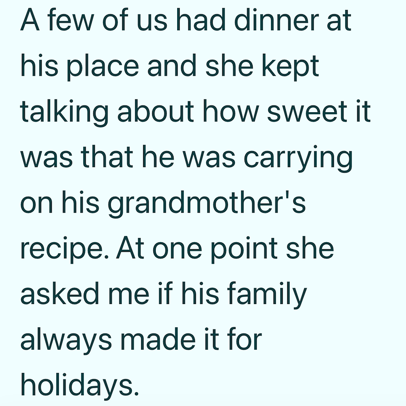 A few of us had dinner at his place and she kept talking about how sweet it was that he was carrying on his grandmother's recipe. At one point she asked me if his family always made it for holidays.