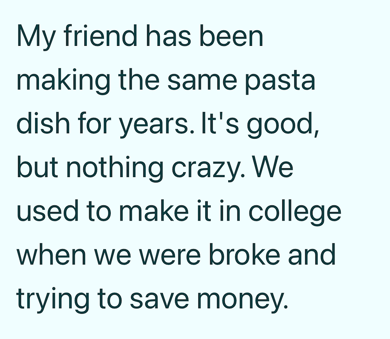 My friend has been making the same pasta dish for years. It's good, but nothing crazy. We used to make it in college when we were broke and trying to save money.