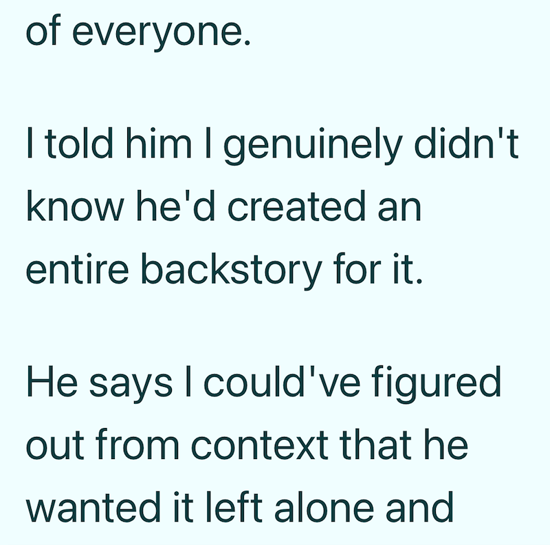 of everyone. I told him I genuinely didn't know he'd created an entire backstory for it. He says I could've figured out from context that he wanted it left alone and
