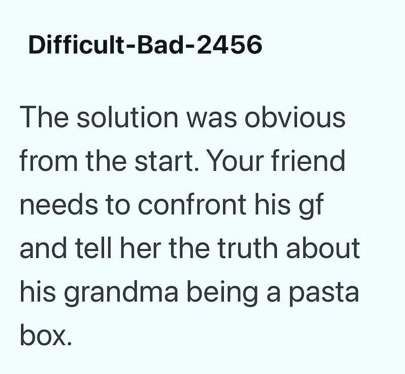 Difficult-Bad-2456 The solution was obvious from the start. Your friend needs to confront his gf and tell her the truth about his grandma being a pasta box.