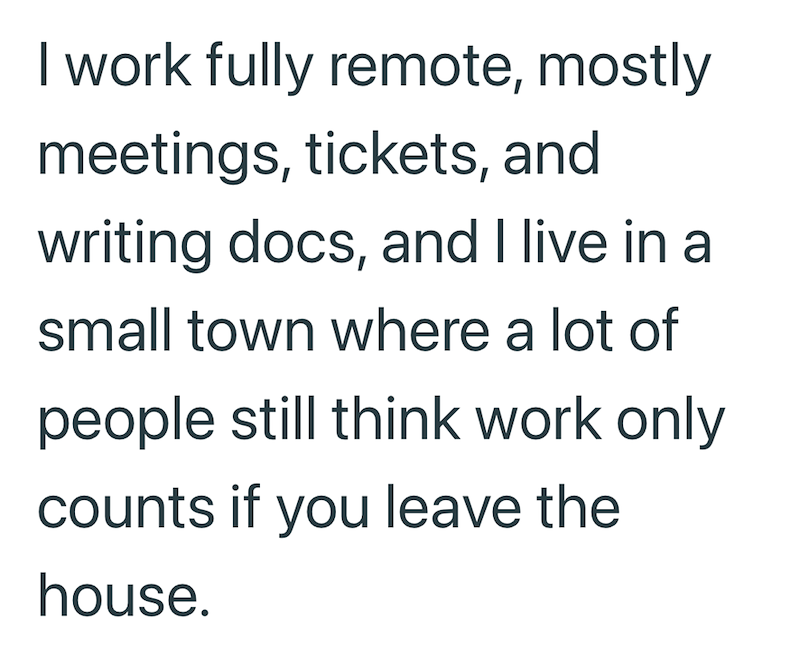 I work fully remote, mostly meetings, tickets, and writing docs, and I live in a small town where a lot of people still think work only counts if you leave the house.