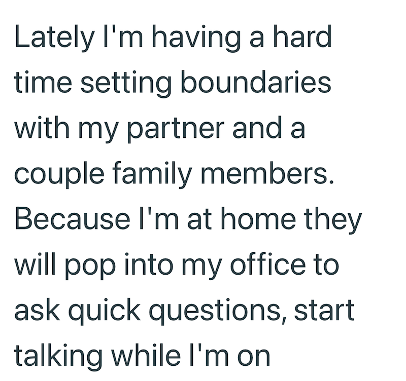 Lately I'm having a hard time setting boundaries with my partner and a couple family members. Because I'm at home they will pop into my office to ask quick questions, start talking while I'm on