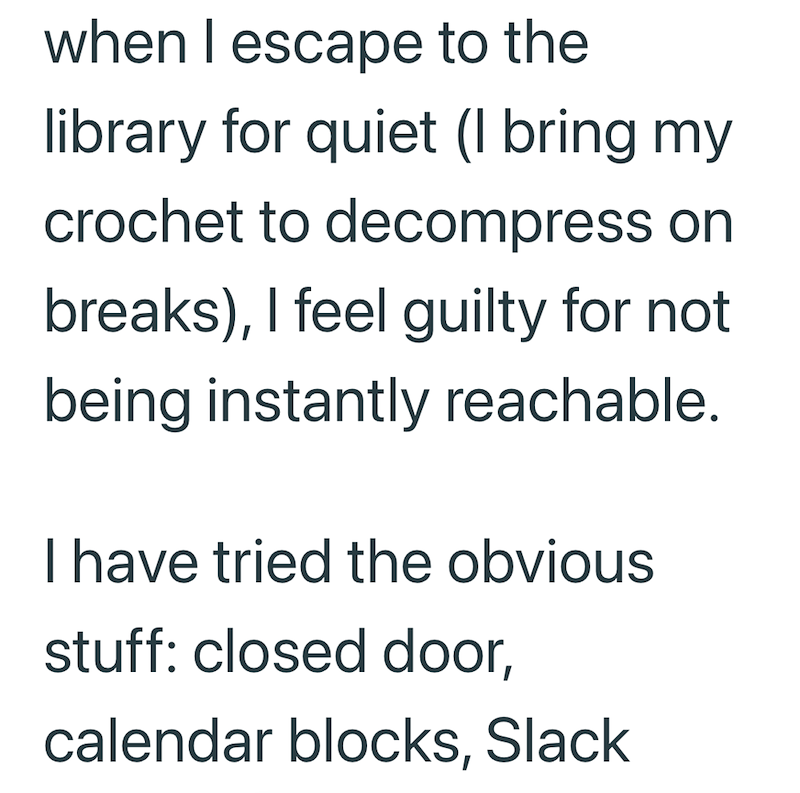 when I escape to the library for quiet (I bring my crochet to decompress on breaks), I feel guilty for not being instantly reachable. I have tried the obvious stuff: closed door, calendar blocks, Slack