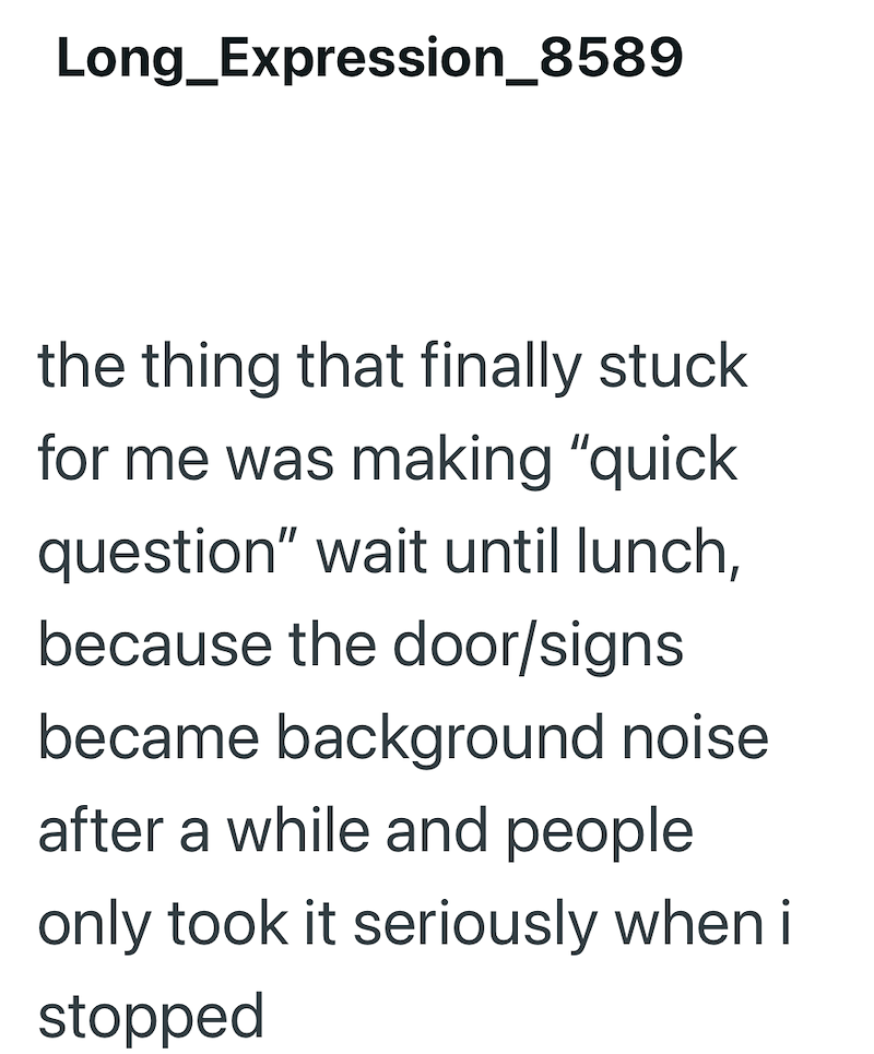 Long_Expression_8589 the thing that finally stuck for me was making "quick question" wait until lunch, because the door/signs became background noise after a while and people only took it seriously when i stopped