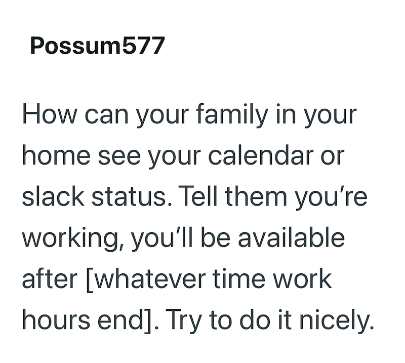 Possum577 How can your family in your home see your calendar or slack status. Tell them you're working, you'll be available after [whatever time work hours end]. Try to do it nicely.