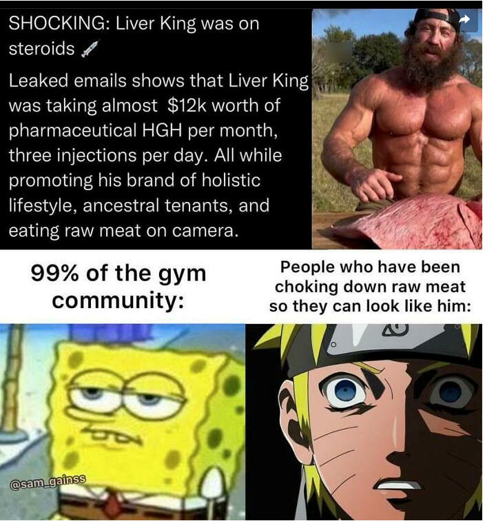 SHOCKING: Liver King was on steroids Leaked emails shows that Liver King was taking almost $12k worth of pharmaceutical HGH per month, three injections per day. All while promoting his brand of holistic lifestyle, ancestral tenants, and eating raw meat on camera. 99% of the gym community: People who have been choking down raw meat so they can look like him: @sam_gainss