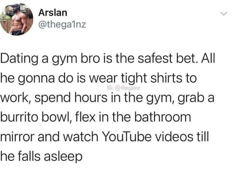 Arslan @thega1nz Dating a gym bro is the safest bet. All he gonna do is wear tight shirts to IG: @thegainz work, spend hours in the gym, grab a burrito bowl, flex in the bathroom. mirror and watch YouTube videos till he falls asleep