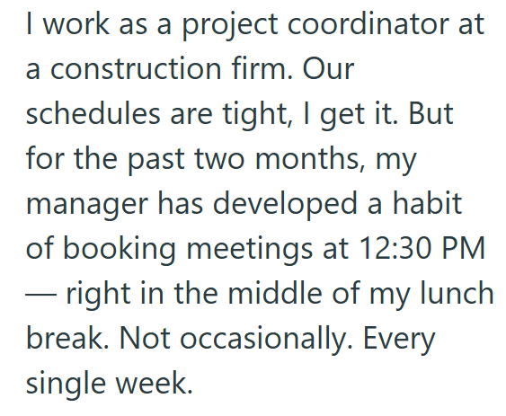 I work as a project coordinator at a construction firm. Our schedules are tight, I get it. But for the past two months, my manager has developed a habit of booking meetings at 12:30 PM ― right in the middle of my lunch break. Not occasionally. Every single week.