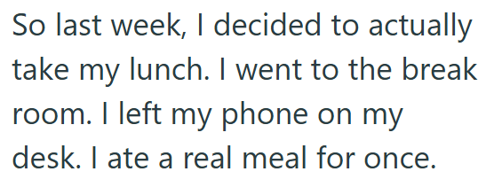 So last week, I decided to actually take my lunch. I went to the break room. I left my phone on my desk. I ate a real meal for once.
