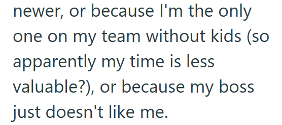 newer, or because I'm the only one on my team without kids (so apparently my time is less valuable?), or because my boss just doesn't like me.
