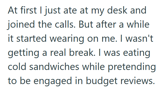 At first I just ate at my desk and joined the calls. But after a while it started wearing on me. I wasn't getting a real break. I was eating cold sandwiches while pretending to be engaged in budget reviews.