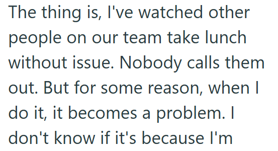 The thing is, I've watched other people on our team take lunch without issue. Nobody calls them out. But for some reason, when I do it, it becomes a problem. I don't know if it's because I'm