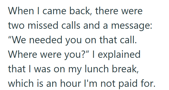 When I came back, there were two missed calls and a message: "We needed you on that call. Where were you?" I explained that I was on my lunch break, which is an hour I'm not paid for.
