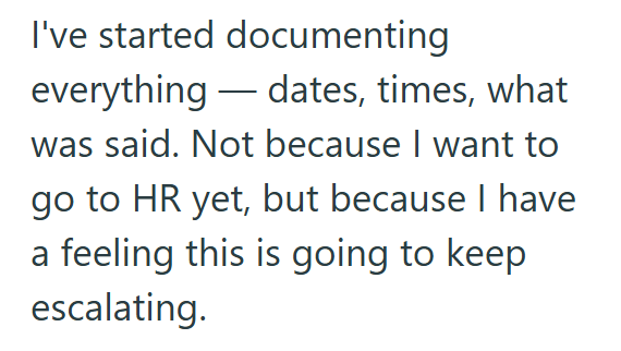 I've started documenting everything dates, times, what was said. Not because I want to go to HR yet, but because I have a feeling this is going to keep escalating.