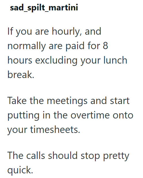 sad spilt_martini If you are hourly, and normally are paid for 8 hours excluding your lunch break. Take the meetings and start putting in the overtime onto your timesheets. The calls should stop pretty quick.