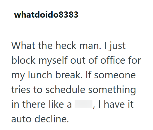 whatdoido8383 What the heck man. I just block myself out of office for my lunch break. If someone tries to schedule something in there like a auto decline. , I have it