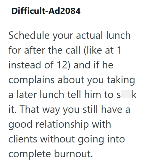 Difficult-Ad2084 Schedule your actual lunch for after the call (like at 1 instead of 12) and if he complains about you taking a later lunch tell him to sk it. That way you still have a good relationship with clients without going into complete burnout.