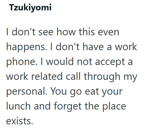 Tzukiyomi I don't see how this even happens. I don't have a work phone. I would not accept a work related call through my personal. You go eat your lunch and forget the place exists.