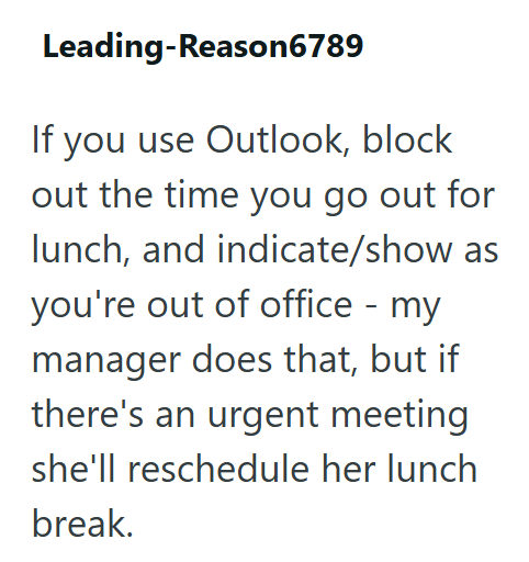Leading-Reason6789 If you use Outlook, block out the time you go out for lunch, and indicate/show as you're out of office - my manager does that, but if there's an urgent meeting she'll reschedule her lunch break.