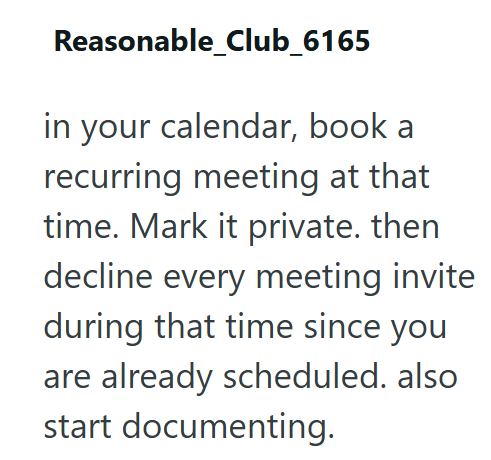 Reasonable_Club_6165 in your calendar, book a recurring meeting at that time. Mark it private. then decline every meeting invite during that time since you are already scheduled. also start documenting.