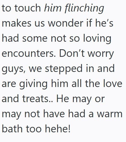 to touch him flinching makes us wonder if he's had some not so loving encounters. Don't worry guys, we stepped in and are giving him all the love and treats.. He may or may not have had a warm bath too hehe!