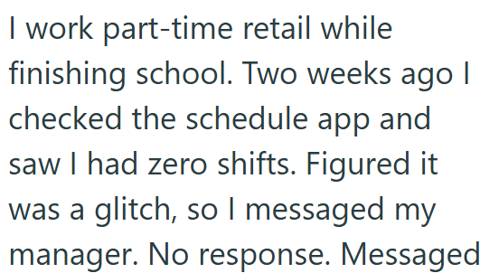 I work part-time retail while finishing school. Two weeks ago I checked the schedule app and saw I had zero shifts. Figured it was a glitch, so I messaged my manager. No response. Messaged
