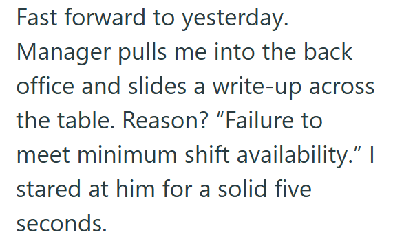Fast forward to yesterday. Manager pulls me into the back office and slides a write-up across the table. Reason? "Failure to meet minimum shift availability." I stared at him for a solid five seconds.