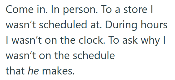 Come in. In person. To a store | wasn't scheduled at. During hours I wasn't on the clock. To ask why I wasn't on the schedule that he makes.
