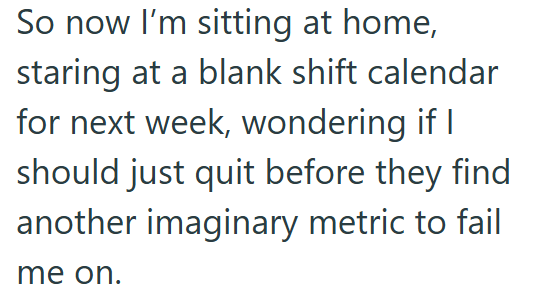 So now I'm sitting at home, staring at a blank shift calendar for next week, wondering if I should just quit before they find another imaginary metric to fail me on.