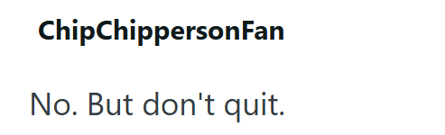 ChipChippersonFan No. But don't quit.