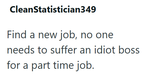CleanStatistician349 Find a new job, no one needs to suffer an idiot boss for a part time job.