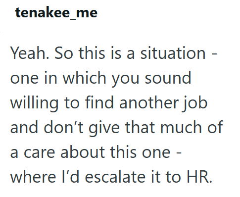 tenakee_me Yeah. So this is a situation - one in which you sound willing to find another job and don't give that much of a care about this one - where I'd escalate it to HR.