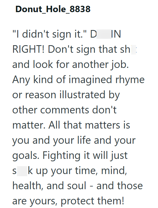 Donut_Hole_8838 "I didn't sign it." D_IN RIGHT! Don't sign that sh and look for another job. Any kind of imagined rhyme or reason illustrated by other comments don't matter. All that matters is you and your life and your goals. Fighting it will just S k up your time, mind, health, and soul - and those are yours, protect them!