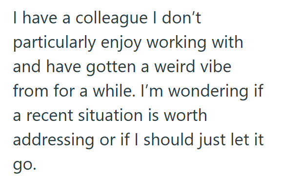 I have a colleague I don't particularly enjoy working with and have gotten a weird vibe from for a while. I'm wondering if a recent situation is worth addressing or if I should just let it go.